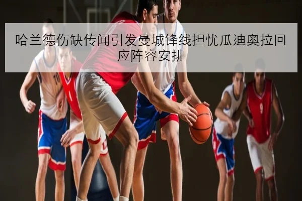 哈兰德伤缺传闻引发曼城锋线担忧瓜迪奥拉回应阵容安排 | JIUYOU