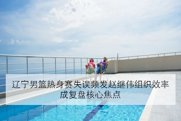 辽宁男篮热身赛失误频发赵继伟组织效率成复盘核心焦点（JIUYOU）